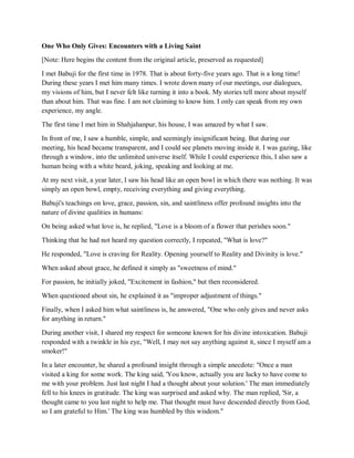 One Who Only Gives: Encounters with a Living Saint
[Note: Here begins the content from the original article, preserved as requested]
I met Babuji for the first time in 1978. That is about forty-five years ago. That is a long time!
During these years I met him many times. I wrote down many of our meetings, our dialogues,
my visions of him, but I never felt like turning it into a book. My stories tell more about myself
than about him. That was fine. I am not claiming to know him. I only can speak from my own
experience, my angle.
The first time I met him in Shahjahanpur, his house, I was amazed by what I saw.
In front of me, I saw a humble, simple, and seemingly insignificant being. But during our
meeting, his head became transparent, and I could see planets moving inside it. I was gazing, like
through a window, into the unlimited universe itself. While I could experience this, I also saw a
human being with a white beard, joking, speaking and looking at me.
At my next visit, a year later, I saw his head like an open bowl in which there was nothing. It was
simply an open bowl, empty, receiving everything and giving everything.
Babuji's teachings on love, grace, passion, sin, and saintliness offer profound insights into the
nature of divine qualities in humans:
On being asked what love is, he replied, "Love is a bloom of a flower that perishes soon."
Thinking that he had not heard my question correctly, I repeated, "What is love?"
He responded, "Love is craving for Reality. Opening yourself to Reality and Divinity is love."
When asked about grace, he defined it simply as "sweetness of mind."
For passion, he initially joked, "Excitement in fashion," but then reconsidered.
When questioned about sin, he explained it as "improper adjustment of things."
Finally, when I asked him what saintliness is, he answered, "One who only gives and never asks
for anything in return."
During another visit, I shared my respect for someone known for his divine intoxication. Babuji
responded with a twinkle in his eye, "Well, I may not say anything against it, since I myself am a
smoker!"
In a later encounter, he shared a profound insight through a simple anecdote: "Once a man
visited a king for some work. The king said, 'You know, actually you are lucky to have come to
me with your problem. Just last night I had a thought about your solution.' The man immediately
fell to his knees in gratitude. The king was surprised and asked why. The man replied, 'Sir, a
thought came to you last night to help me. That thought must have descended directly from God,
so I am grateful to Him.' The king was humbled by this wisdom."
 
