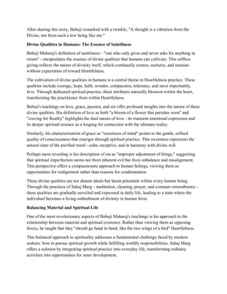 After sharing this story, Babuji remarked with a twinkle, "A thought is a vibration from the
Divine, not from such a low being like me."
Divine Qualities in Humans: The Essence of Saintliness
Babuji Maharaj's definition of saintliness - "one who only gives and never asks for anything in
return" - encapsulates the essence of divine qualities that humans can cultivate. This selfless
giving reflects the nature of divinity itself, which continually creates, nurtures, and sustains
without expectation of reward Heartfulness.
The cultivation of divine qualities in humans is a central theme in Heartfulness practice. These
qualities include courage, hope, faith, wonder, compassion, tolerance, and most importantly,
love. Through dedicated spiritual practice, these attributes naturally blossom within the heart,
transforming the practitioner from within Heartfulness.
Babuji's teachings on love, grace, passion, and sin offer profound insights into the nature of these
divine qualities. His definition of love as both "a bloom of a flower that perishes soon" and
"craving for Reality" highlights the dual nature of love - its transient emotional expression and
its deeper spiritual essence as a longing for connection with the ultimate reality.
Similarly, his characterization of grace as "sweetness of mind" points to the gentle, refined
quality of consciousness that emerges through spiritual practice. This sweetness represents the
natural state of the purified mind - calm, receptive, and in harmony with divine will.
Perhaps most revealing is his description of sin as "improper adjustment of things," suggesting
that spiritual imperfection stems not from inherent evil but from imbalance and misalignment.
This perspective offers a compassionate approach to human failings, viewing them as
opportunities for realignment rather than reasons for condemnation.
These divine qualities are not distant ideals but latent potentials within every human being.
Through the practices of Sahaj Marg - meditation, cleaning, prayer, and constant remembrance -
these qualities are gradually unveiled and expressed in daily life, leading to a state where the
individual becomes a living embodiment of divinity in human form.
Balancing Material and Spiritual Life
One of the most revolutionary aspects of Babuji Maharaj's teachings is his approach to the
relationship between material and spiritual existence. Rather than viewing them as opposing
forces, he taught that they "should go hand in hand, like the two wings of a bird" Heartfulness.
This balanced approach to spirituality addresses a fundamental challenge faced by modern
seekers: how to pursue spiritual growth while fulfilling worldly responsibilities. Sahaj Marg
offers a solution by integrating spiritual practice into everyday life, transforming ordinary
activities into opportunities for inner development.
 