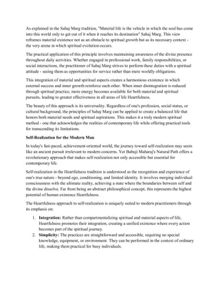 As explained in the Sahaj Marg tradition, "Material life is the vehicle in which the soul has come
into this world only to get out of it when it reaches its destination" Sahaj Marg. This view
reframes material existence not as an obstacle to spiritual growth but as its necessary context -
the very arena in which spiritual evolution occurs.
The practical application of this principle involves maintaining awareness of the divine presence
throughout daily activities. Whether engaged in professional work, family responsibilities, or
social interactions, the practitioner of Sahaj Marg strives to perform these duties with a spiritual
attitude - seeing them as opportunities for service rather than mere worldly obligations.
This integration of material and spiritual aspects creates a harmonious existence in which
external success and inner growth reinforce each other. When inner disintegration is reduced
through spiritual practice, more energy becomes available for both material and spiritual
pursuits, leading to greater effectiveness in all areas of life Heartfulness.
The beauty of this approach is its universality. Regardless of one's profession, social status, or
cultural background, the principles of Sahaj Marg can be applied to create a balanced life that
honors both material needs and spiritual aspirations. This makes it a truly modern spiritual
method - one that acknowledges the realities of contemporary life while offering practical tools
for transcending its limitations.
Self-Realization for the Modern Man
In today's fast-paced, achievement-oriented world, the journey toward self-realization may seem
like an ancient pursuit irrelevant to modern concerns. Yet Babuji Maharaj's Natural Path offers a
revolutionary approach that makes self-realization not only accessible but essential for
contemporary life.
Self-realization in the Heartfulness tradition is understood as the recognition and experience of
one's true nature - beyond ego, conditioning, and limited identity. It involves merging individual
consciousness with the ultimate reality, achieving a state where the boundaries between self and
the divine dissolve. Far from being an abstract philosophical concept, this represents the highest
potential of human existence Heartfulness.
The Heartfulness approach to self-realization is uniquely suited to modern practitioners through
its emphasis on:
1. Integration: Rather than compartmentalizing spiritual and material aspects of life,
Heartfulness promotes their integration, creating a unified existence where every action
becomes part of the spiritual journey.
2. Simplicity: The practices are straightforward and accessible, requiring no special
knowledge, equipment, or environment. They can be performed in the context of ordinary
life, making them practical for busy individuals.
 