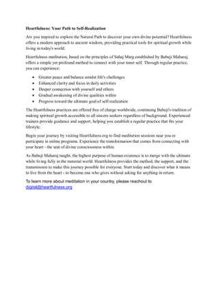 Heartfulness: Your Path to Self-Realization
Are you inspired to explore the Natural Path to discover your own divine potential? Heartfulness
offers a modern approach to ancient wisdom, providing practical tools for spiritual growth while
living in today's world.
Heartfulness meditation, based on the principles of Sahaj Marg established by Babuji Maharaj,
offers a simple yet profound method to connect with your inner self. Through regular practice,
you can experience:
 Greater peace and balance amidst life's challenges
 Enhanced clarity and focus in daily activities
 Deeper connection with yourself and others
 Gradual awakening of divine qualities within
 Progress toward the ultimate goal of self-realization
The Heartfulness practices are offered free of charge worldwide, continuing Babuji's tradition of
making spiritual growth accessible to all sincere seekers regardless of background. Experienced
trainers provide guidance and support, helping you establish a regular practice that fits your
lifestyle.
Begin your journey by visiting Heartfulness.org to find meditation sessions near you or
participate in online programs. Experience the transformation that comes from connecting with
your heart - the seat of divine consciousness within.
As Babuji Maharaj taught, the highest purpose of human existence is to merge with the ultimate
while living fully in the material world. Heartfulness provides the method, the support, and the
transmission to make this journey possible for everyone. Start today and discover what it means
to live from the heart - to become one who gives without asking for anything in return.
To learn more about meditation in your country, please reachout to
digital@heartfulness.org
 