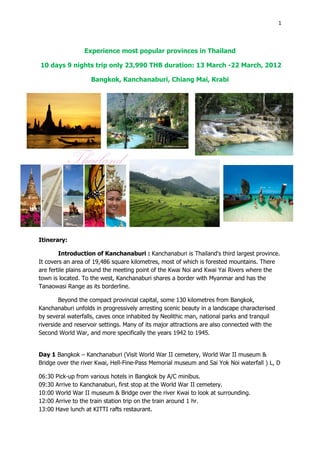1



                  Experience most popular provinces in Thailand

10 days 9 nights trip only 23,990 THB duration: 13 March -22 March, 2012

                     Bangkok, Kanchanaburi, Chiang Mai, Krabi




Itinerary:

        Introduction of Kanchanaburi : Kanchanaburi is Thailand's third largest province.
It covers an area of 19,486 square kilometres, most of which is forested mountains. There
are fertile plains around the meeting point of the Kwai Noi and Kwai Yai Rivers where the
town is located. To the west, Kanchanaburi shares a border with Myanmar and has the
Tanaowasi Range as its borderline.

        Beyond the compact provincial capital, some 130 kilometres from Bangkok,
Kanchanaburi unfolds in progressively arresting scenic beauty in a landscape characterised
by several waterfalls, caves once inhabited by Neolithic man, national parks and tranquil
riverside and reservoir settings. Many of its major attractions are also connected with the
Second World War, and more specifically the years 1942 to 1945.


Day 1 Bangkok – Kanchanaburi (Visit World War II cemetery, World War II museum &
Bridge over the river Kwai, Hell-Fine-Pass Memorial museum and Sai Yok Noi waterfall ) L, D

06:30   Pick-up from various hotels in Bangkok by A/C minibus.
09:30   Arrive to Kanchanaburi, first stop at the World War II cemetery.
10:00   World War II museum & Bridge over the river Kwai to look at surrounding.
12:00   Arrive to the train station trip on the train around 1 hr.
13:00   Have lunch at KITTI rafts restaurant.
 