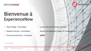 © 2016 ServiceNow All Rights Reserved 1Confidential 1© 2016 ServiceNow All Rights ReservedConfidential
Bienvenue à
ExperienceNow
7 avril 2016
• Laurent Maumet & Damien Andreani
Quality and Operations Support & Transformation
SOITEC
• Olivier Matge – ServiceNow
• Sébastien Deniaux – ServiceNow
• Thomas de Lacharrière – Devoteam
 
