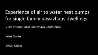 Experience of air to water heat pumps
for single family passivhaus dwellings
25th International Passivhaus Conference
Alan Clarke
@AR_Clarke
 