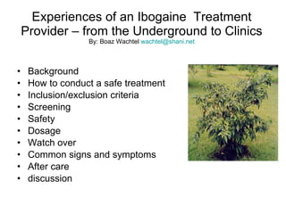 Experiences of an Ibogaine  Treatment Provider – from the Underground to Clinics By: Boaz Wachtel  [email_address] ,[object Object],[object Object],[object Object],[object Object],[object Object],[object Object],[object Object],[object Object],[object Object],[object Object]
