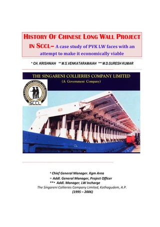 HISTORY OF CHINESE LONG WALL PROJECT
 IN SCCL– A case study of PVK LW faces with an
       attempt to make it economically viable

  * CH. KRISHNIAH ** M.S.VENKATARAMAIAH *** M.D.SURESH KUMAR




             * Chief General Manager. Kgm Area
             ** Addl. General Manager, Project Officer
             *** Addl. Manager, LW Incharge
     The Singareni Collieries Company Limited, Kothagudem, A.P.
                              (1995 – 2006)
 