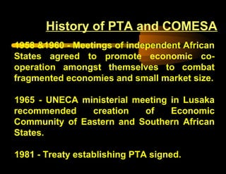 1958 &1960 - Meetings of independent African
States agreed to promote economic co-
operation amongst themselves to combat
fragmented economies and small market size.
1965 - UNECA ministerial meeting in Lusaka
recommended creation of Economic
Community of Eastern and Southern African
States.
1981 - Treaty establishing PTA signed.
History of PTA and COMESA
 