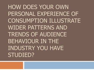 HOW DOES YOUR OWN
PERSONAL EXPERIENCE OF
CONSUMPTION ILLUSTRATE
WIDER PATTERNS AND
TRENDS OF AUDIENCE
BEHAVIOUR IN THE
INDUSTRY YOU HAVE
STUDIED?
 