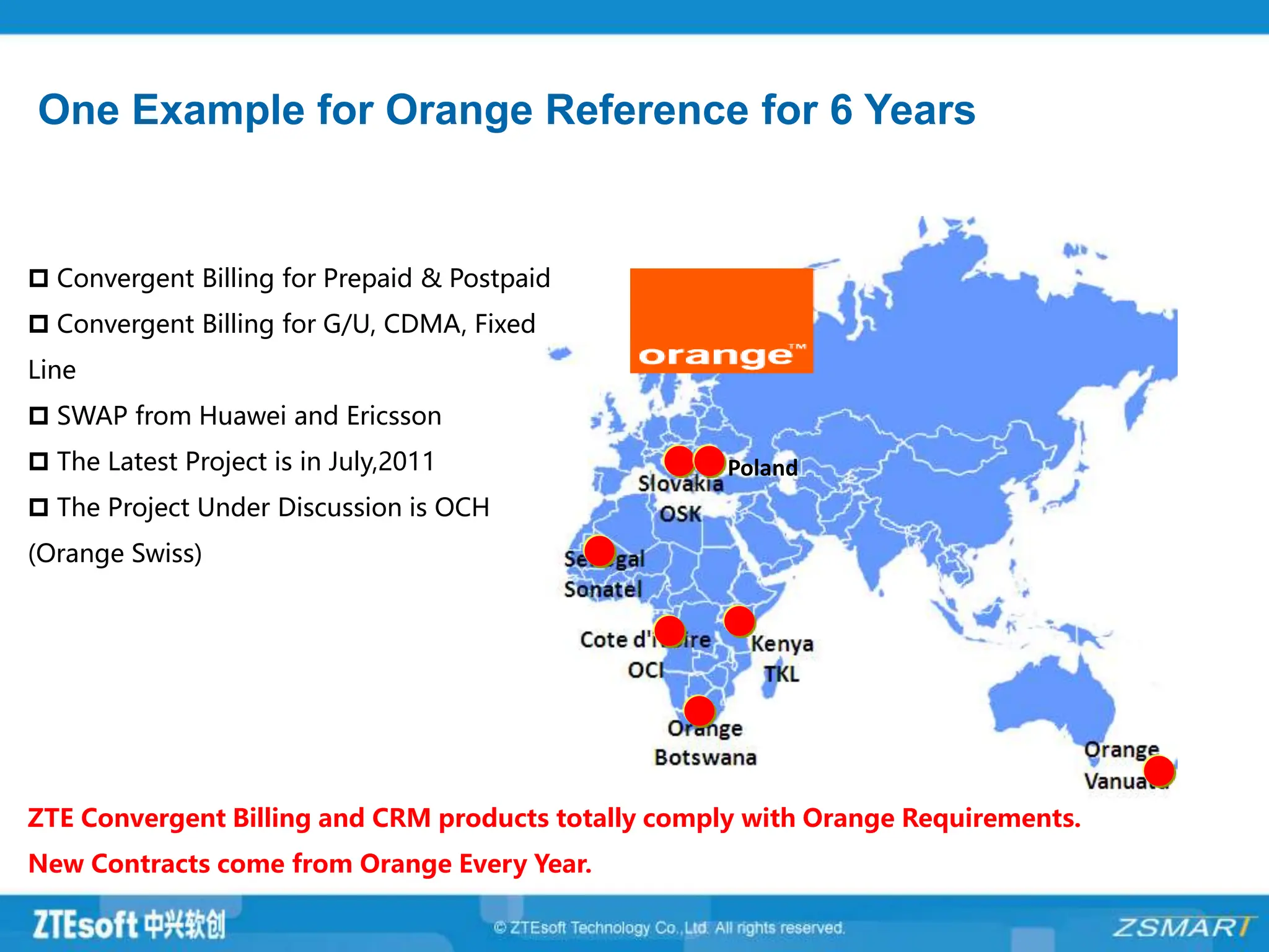 One Example for Orange Reference for 6 Years
Poland
 Convergent Billing for Prepaid & Postpaid
 Convergent Billing for G/U, CDMA, Fixed
Line
 SWAP from Huawei and Ericsson
 The Latest Project is in July,2011
 The Project Under Discussion is OCH
(Orange Swiss)
ZTE Convergent Billing and CRM products totally comply with Orange Requirements.
New Contracts come from Orange Every Year.
 