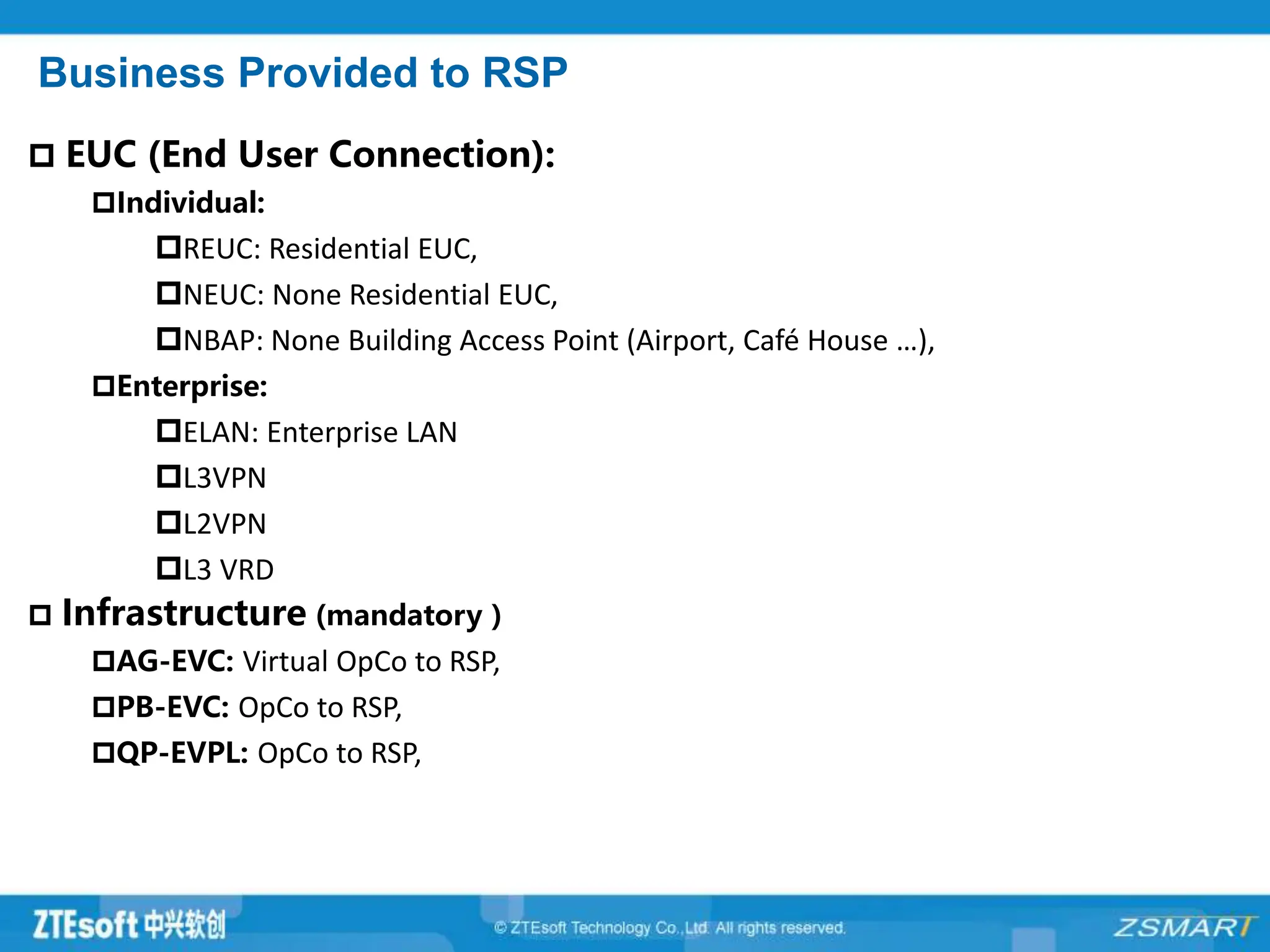 Business Provided to RSP
 EUC (End User Connection):
Individual:
REUC: Residential EUC,
NEUC: None Residential EUC,
NBAP: None Building Access Point (Airport, Café House …),
Enterprise:
ELAN: Enterprise LAN
L3VPN
L2VPN
L3 VRD
 Infrastructure (mandatory )
AG-EVC: Virtual OpCo to RSP,
PB-EVC: OpCo to RSP,
QP-EVPL: OpCo to RSP,
 