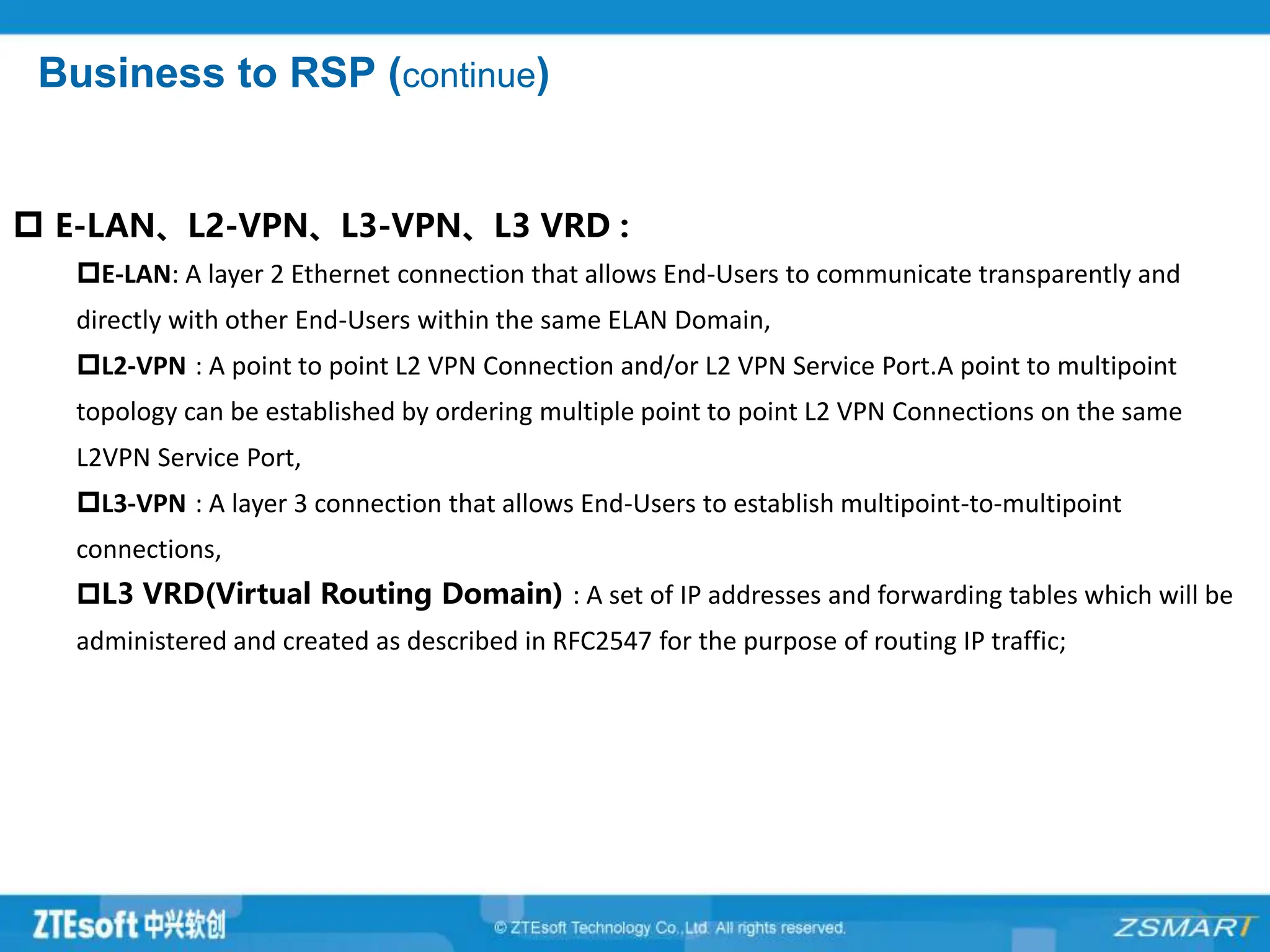 Business to RSP (continue)
 E-LAN、L2-VPN、L3-VPN、L3 VRD :
E-LAN: A layer 2 Ethernet connection that allows End-Users to communicate transparently and
directly with other End-Users within the same ELAN Domain,
L2-VPN : A point to point L2 VPN Connection and/or L2 VPN Service Port.A point to multipoint
topology can be established by ordering multiple point to point L2 VPN Connections on the same
L2VPN Service Port,
L3-VPN : A layer 3 connection that allows End-Users to establish multipoint-to-multipoint
connections,
L3 VRD(Virtual Routing Domain) : A set of IP addresses and forwarding tables which will be
administered and created as described in RFC2547 for the purpose of routing IP traffic;
 