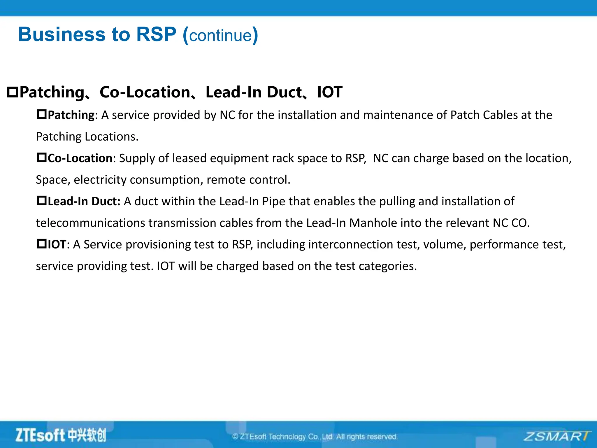 Business to RSP (continue)
Patching、Co-Location、Lead-In Duct、IOT
Patching: A service provided by NC for the installation and maintenance of Patch Cables at the
Patching Locations.
Co-Location: Supply of leased equipment rack space to RSP, NC can charge based on the location,
Space, electricity consumption, remote control.
Lead-In Duct: A duct within the Lead-In Pipe that enables the pulling and installation of
telecommunications transmission cables from the Lead-In Manhole into the relevant NC CO.
IOT: A Service provisioning test to RSP, including interconnection test, volume, performance test,
service providing test. IOT will be charged based on the test categories.
 