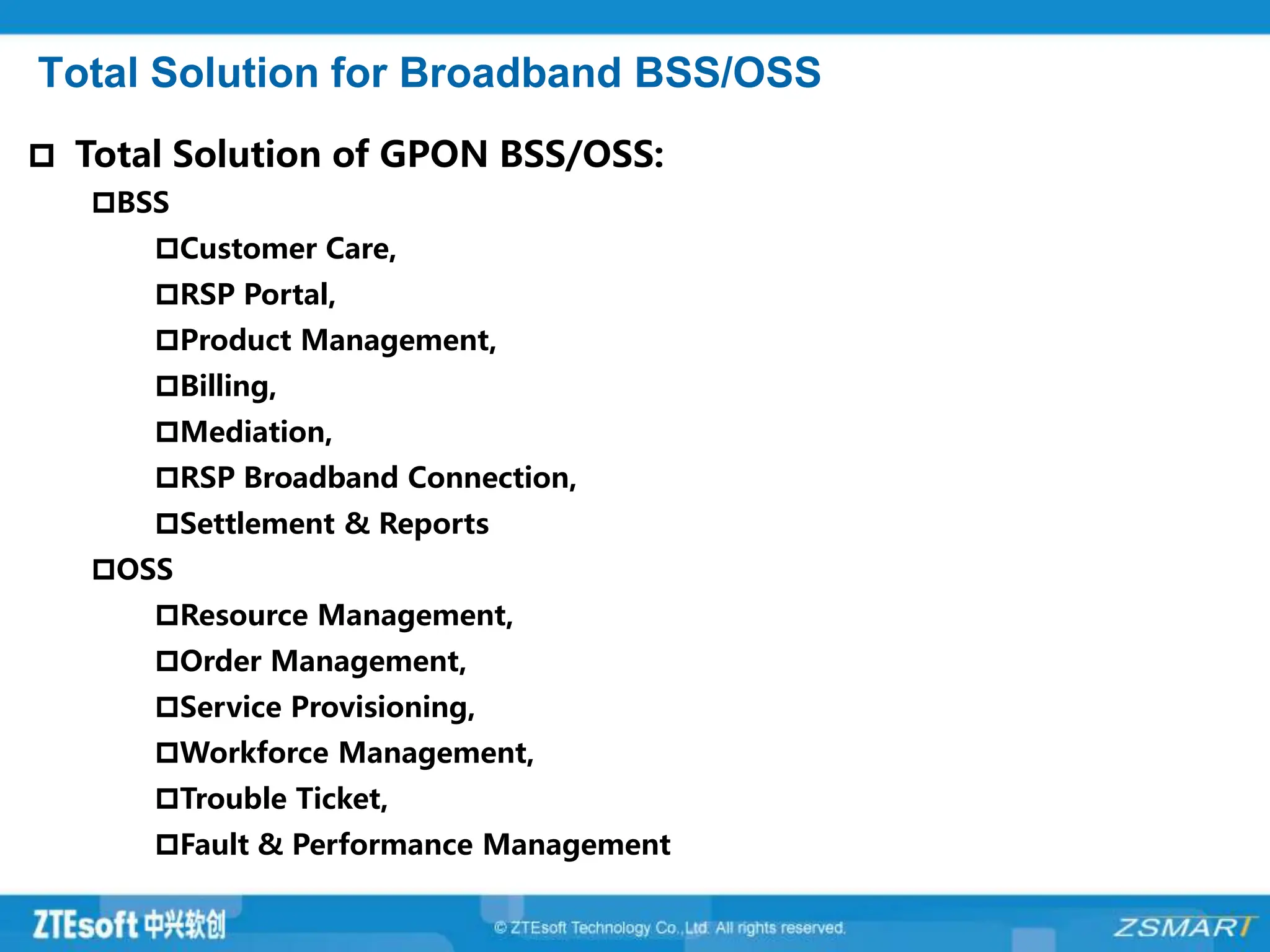 Total Solution for Broadband BSS/OSS
 Total Solution of GPON BSS/OSS:
BSS
Customer Care,
RSP Portal,
Product Management,
Billing,
Mediation,
RSP Broadband Connection,
Settlement & Reports
OSS
Resource Management,
Order Management,
Service Provisioning,
Workforce Management,
Trouble Ticket,
Fault & Performance Management
 