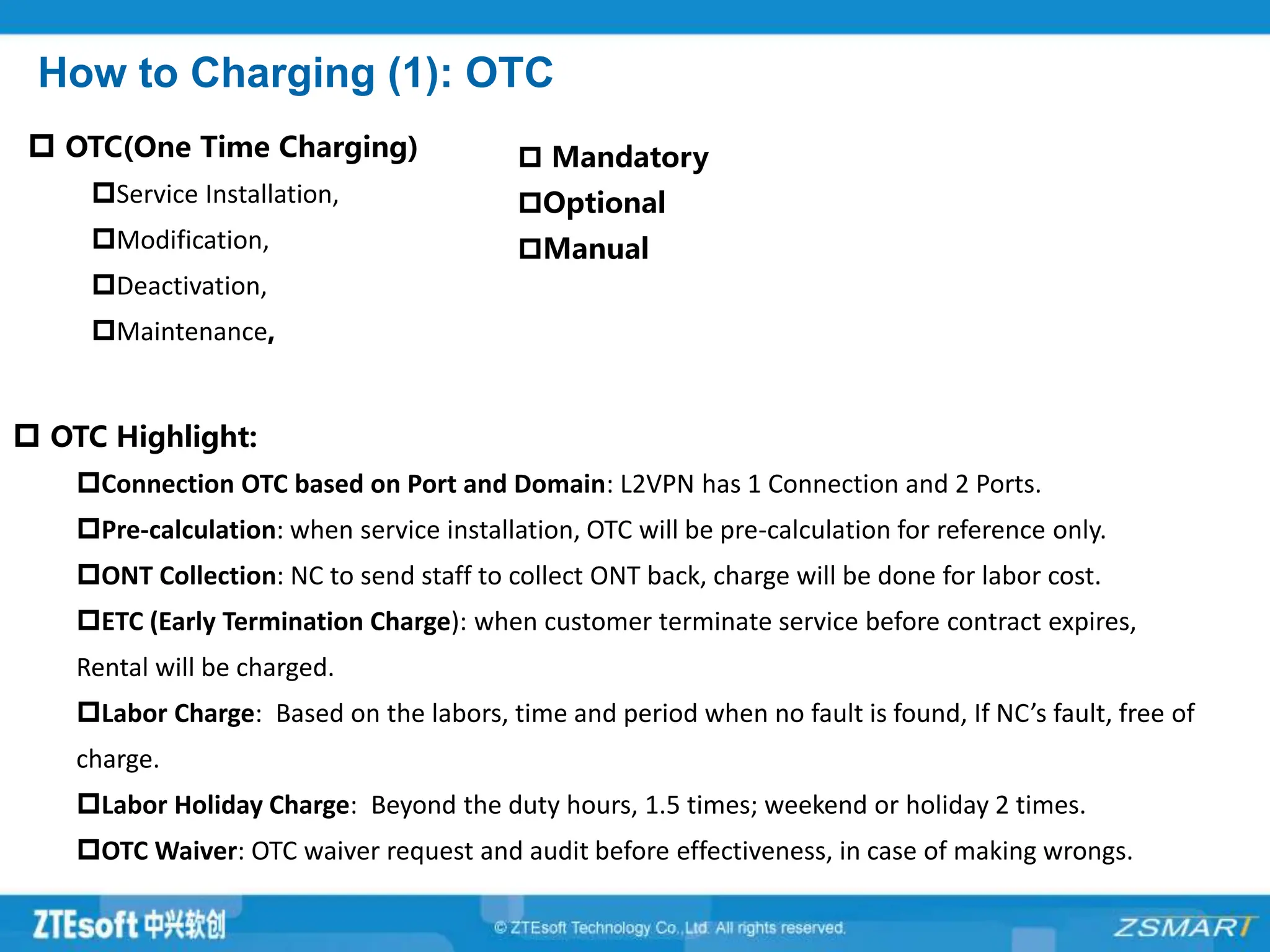How to Charging (1): OTC
 OTC(One Time Charging)
Service Installation,
Modification,
Deactivation,
Maintenance,
 Mandatory
Optional
Manual
 OTC Highlight:
Connection OTC based on Port and Domain: L2VPN has 1 Connection and 2 Ports.
Pre-calculation: when service installation, OTC will be pre-calculation for reference only.
ONT Collection: NC to send staff to collect ONT back, charge will be done for labor cost.
ETC (Early Termination Charge): when customer terminate service before contract expires,
Rental will be charged.
Labor Charge: Based on the labors, time and period when no fault is found, If NC’s fault, free of
charge.
Labor Holiday Charge: Beyond the duty hours, 1.5 times; weekend or holiday 2 times.
OTC Waiver: OTC waiver request and audit before effectiveness, in case of making wrongs.
 