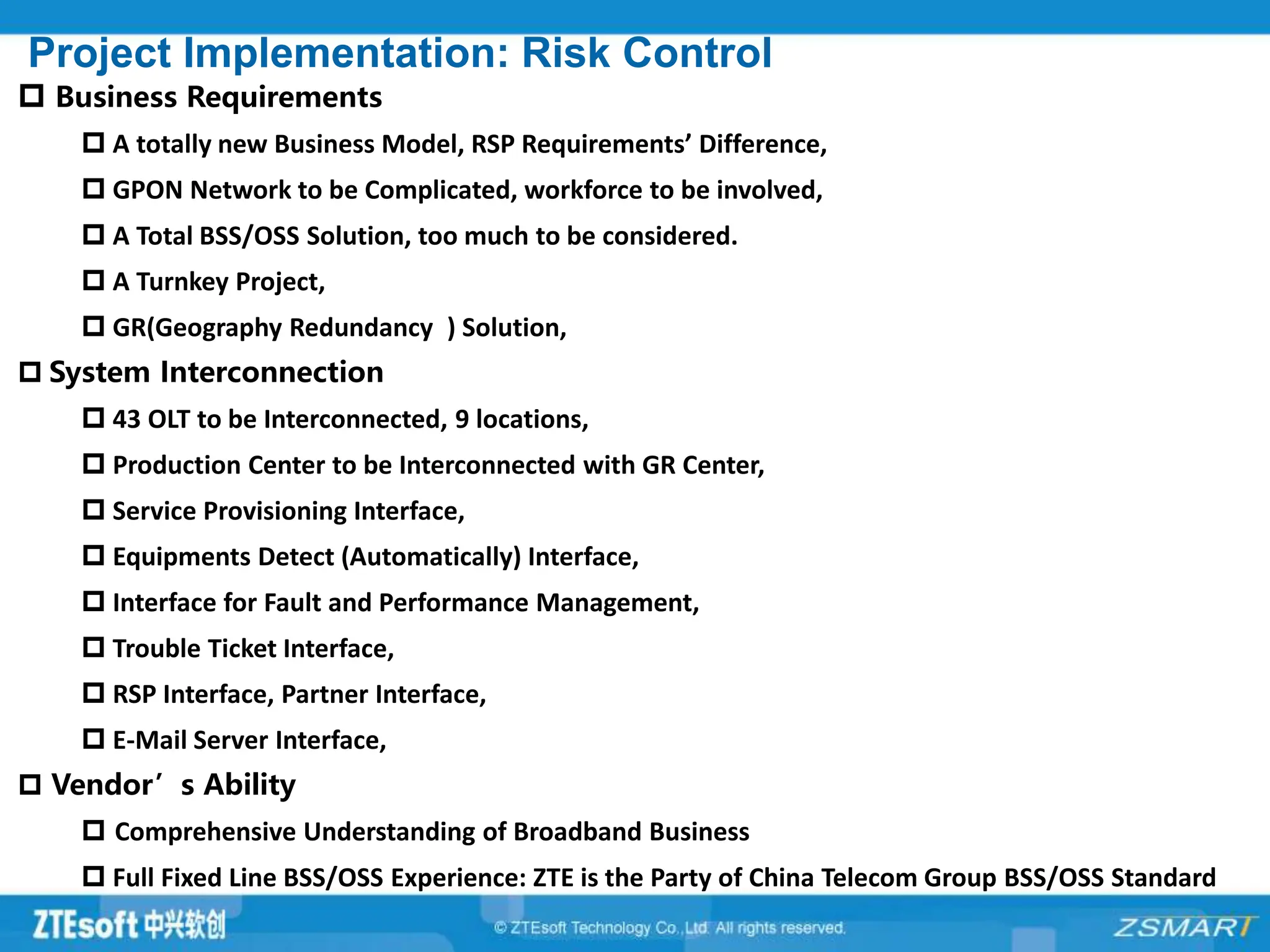 Project Implementation: Risk Control
 Business Requirements
 A totally new Business Model, RSP Requirements’ Difference,
 GPON Network to be Complicated, workforce to be involved,
 A Total BSS/OSS Solution, too much to be considered.
 A Turnkey Project,
 GR(Geography Redundancy ) Solution,
 System Interconnection
 43 OLT to be Interconnected, 9 locations,
 Production Center to be Interconnected with GR Center,
 Service Provisioning Interface,
 Equipments Detect (Automatically) Interface,
 Interface for Fault and Performance Management,
 Trouble Ticket Interface,
 RSP Interface, Partner Interface,
 E-Mail Server Interface,
 Vendor’s Ability
 Comprehensive Understanding of Broadband Business
 Full Fixed Line BSS/OSS Experience: ZTE is the Party of China Telecom Group BSS/OSS Standard
 