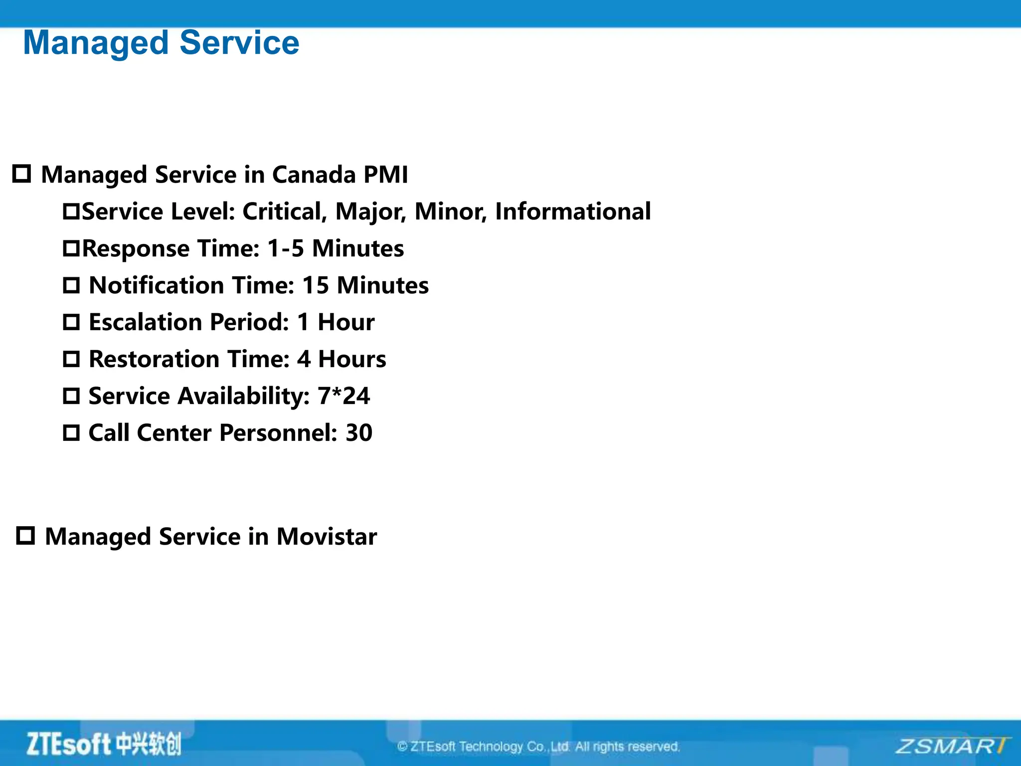 Managed Service
 Managed Service in Canada PMI
Service Level: Critical, Major, Minor, Informational
Response Time: 1-5 Minutes
 Notification Time: 15 Minutes
 Escalation Period: 1 Hour
 Restoration Time: 4 Hours
 Service Availability: 7*24
 Call Center Personnel: 30
 Managed Service in Movistar
 