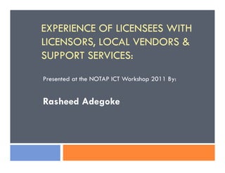 EXPERIENCE OF LICENSEES WITH
LICENSORS, LOCAL VENDORS &
SUPPORT SERVICES:
Presented at the NOTAP ICT Workshop 2011 By:
Rasheed Adegoke
 