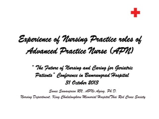 Experience of Nursing Practice roles of
Advanced Practice Nurse (APN)
“ The Future of Nursing and Caring for Geriatric
Patients” Conference in Bumrungrad Hospital
31 October 2013
Sunee Suwanpasu RN, APNs Aging, Ph.D.
Nursing Department, King Chulalongkorn Memorial HospitalThai Red Cross Society

 