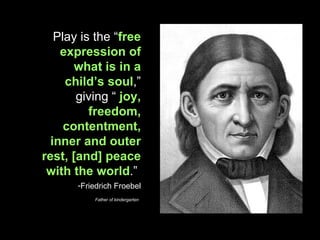 Play is the “ free expression of what is in a child’s soul ,” giving “  joy, freedom, contentment, inner and outer rest, [and] peace with the world .”  Friedrich Froebel Father of kindergarten   