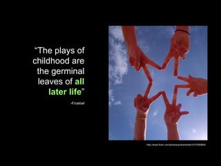 “ The plays of childhood are the germinal leaves of  all later life ” -Froebel http://www.flickr.com/photos/pinksherbet/3107090883/ 