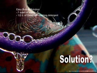 http://www.flickr.com/photos/9267053@N04/640868137/ Solution? Easy Bubble Solution: - 1 quart of water  - 1/2 c. of Dawn dishwashing detergent  