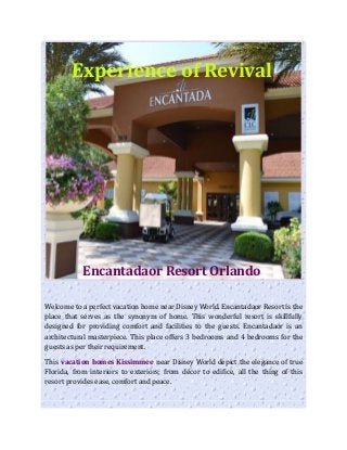 Experience of Revival
Encantadaor Resort Orlando
Welcome to a perfect vacation home near Disney World. Encantadaor Resort is the
place that serves as the synonym of home. This wonderful resort is skillfully
designed for providing comfort and facilities to the guests. Encantadaor is an
architectural masterpiece. This place offers 3 bedrooms and 4 bedrooms for the
guests as per their requirement.
This vacation homes Kissimmee near Disney World depict the elegance of true
Florida, from interiors to exteriors; from décor to edifice, all the thing of this
resort provides ease, comfort and peace.
 