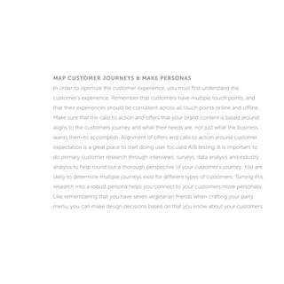 MAP CUSTOMER JOURNEYS & MAKE PERSONAS
In order to optimize the customer experience, you must first understand the
customer’s experience. Remember that customers have multiple touch points, and
that their experiences should be consistent across all touch points online and offline.
Make sure that the calls to action and offers that your brand content is based around
aligns to the customers journey and what their needs are, not just what the business
wants them to accomplish. Alignment of offers and calls to action around customer
expectation is a great place to start doing user focused A/B testing. It is important to
do primary customer research through interviews, surveys, data analysis and industry
analysis to help round out a thorough perspective of your customer’s journey. You are
likely to determine multiple journeys exist for different types of customers. Turning this
research into a robust persona helps you connect to your customers more personally.
Like remembering that you have seven vegetarian friends when crafting your party
menu, you can make design decisions based on what you know about your customers.
 