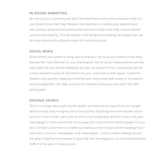 IN-BOUND MARKETING
Be nice to your customers and don’t bombard them with communications that hurt
your brand more than help. Measure the response to marketing by segment and
use carefully designed remarketing and automation plans that help nurture interest
without overstepping. This will enable more delightful marketing campaigns that can
be more dynamically aligned instead of monotonous ads.
SOCIAL MEDIA
Know where you audience hangs out so that you can focus your efforts in the areas
that are the most effective for your brand goals. Not all social media channels are the
right place for your brand marketing, but you can be part of the conversation and be
a more relevant source of information to your customers in their space. Customer
research and journey mapping combined with segmented web analytics focused on
social engagement can help uncover the channels where you can reach the right
party guests.
ORGANIC SEARCH
SEO is no longer about gaming the system and learning the algorithms for Google.
We know that search engines are in the business of getting the most relevant search
results in front of their users with as little friction as possible and this means that your
“homepage” is more commonly not actually the most common landing page for your
site. Connect customers to content by creating a more robust content strategy that is
consistent, concise, manageable, and measureable. Focus content strategy around
the goal of getting more people to your site that are engaging, not just increasing new
traffic for the sake of having more.
 