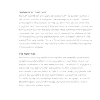 CUSTOMER INTELLIGENCE
It is much easier to start an engaging conversation with your guests if you know a
little bit about them first. It is really hard to know everything about your customers,
but having some attributes to use can help you deliver more personal content and
engage with them more naturally. Customer intelligence platforms help combine data
that you already own with third party resources. These platforms can fill in gaps about
customers to give you a more complete picture. Using customer intelligence in real-
time moves up the capability of personalization from assumptions (implicit) to facts
(explicit). Third party tools like Lytics and Demandbase can also help fill in the gaps for
non-authenticated traffic, and help make the introduction for you by providing some
of these customer attributes.
WEB ANALYTICS
Web analytics are usually aligned around high level and aggregated business goals,
but optimization starts at low level micro interactions in many cases. Look at your
analytics implementation for areas where you can add tracking around engagement
and develop more segments. Start tracking things like form errors and form
abandonment, downloads, videos, and specific content category engagement. Now
slice and dice your data to be more closely related to your audience segments.
This will let you see more clearly how different customers are trying to accomplish
different things and see where there is opportunity for enhancing the content or
design to eliminate points of friction.
 