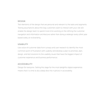 DESIGN
Test elements of the design that are personal and relevant to the tasks and segments.
Testing assumptions about the way customers want to interact with your site will
enable the design team to spend more time working on refining the customer
navigation and information architecture rather than doing a redesign every other year
based solely on re-branding.
USABILITY
Use voice-of-customer data from surveys and user research to identify the most
common point of frustration with usability and develop a plan to prioritize, plan,
design, and test solutions to the usability issues that have the biggest impact on
customer experience and business performance.
ACCESSIBILITY
Design for everyone. Setting the stage for the most delightful digital experience
means that it is time to do a deep dive into nuances in accessibility.
 