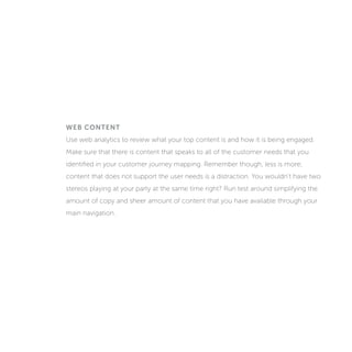 WEB CONTENT
Use web analytics to review what your top content is and how it is being engaged.
Make sure that there is content that speaks to all of the customer needs that you
identified in your customer journey mapping. Remember though, less is more;
content that does not support the user needs is a distraction. You wouldn’t have two
stereos playing at your party at the same time right? Run tests around simplifying the
amount of copy and sheer amount of content that you have available through your
main navigation.
 