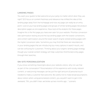 LANDING PAGES
You want your guests to feel welcome at your party no matter which door they use,
right? SEO’s focus on content freshness and relevance has shifted the idea of the
landing page away from the homepage and now any page can really be an entry
point. Look at your top landing pages and groups of similar landing pages like product
description pages as one experience. Now look at the analytics for these pages.
Imagine this is the first page you have ever seen for your website. Prioritize conversion
rate optimization testing around the top landing pages with the lowest conversions,
and content optimization around the lower search engine ranked landing pages with
the higher conversion rates. Sometime you may find that there are redundancies
in your landing pages that are introducing too many options in search results, and
can be confusing for customers. Thinking about your organic landing page strategy
though your overall content strategy will help customers find the best entry pages
through their searches.
ON-SITE PERSONALIZATION
If you know something meaningful about your website visitors, why not use that
as part of the conversation? Personalization of the experience with locally relevant
content, or welcoming messages can be just the right amount of personal touch
needed to make a customer feel welcome. Be careful not to make broad assumptions
about visitors when using personalized content; you wouldn’t want to get in the
awkward, “Oh, you didn’t hear, we broke up two months ago...” scenario.
 