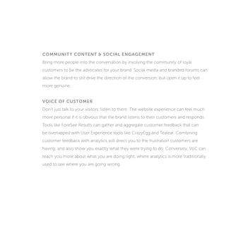 COMMUNITY CONTENT & SOCIAL ENGAGEMENT
Bring more people into the conversation by involving the community of loyal
customers to be the advocates for your brand. Social media and branded forums can
allow the brand to still drive the direction of the conversion, but open it up to feel
more genuine.
VOICE OF CUSTOMER
Don’t just talk to your visitors, listen to them. The website experience can feel much
more personal if it is obvious that the brand listens to their customers and responds.
Tools like ForeSee Results can gather and aggregate customer feedback that can
be overlapped with User Experience tools like CrazyEgg and Tealeaf. Combining
customer feedback with analytics will direct you to the frustration customers are
having, and also show you exactly what they were trying to do. Conversely, Voice of
Customer (VoC) can teach you more about what you are doing right, where analytics
is more traditionally used to see where you are going wrong.
 