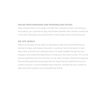 ONLINE MERCHANDISING AND PERSONALIZED OFFERS
Help introduce customers to the product or offer that is relevant to them. Use what
you know about your customers to play matchmaker between them and the content
that is the most meaningful and useful to them in their phase of the customer journey.
ON-SITE SEARCH
Make sure that your on-site search is optimized to help visitors find what they are
looking for easily, and measure how well it is working. Use on-site search to learn
about what customers are looking for that is not easily findable through the site’s
navigation and understand expectations of what your site is built to solve. This can be
done by spending more time with your on-site search analytics. Review the keywords
that are being searched, group keywords into logical themes, determine how your
content structure is accommodating those searches, and optimize your content to
align with what customers are having difficulty finding.
 