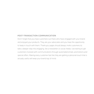 POST-TRANSACTION COMMUNICATION
Don’t forget that you have customers out there who have engaged with your brand
and enjoyed your products. They are your advocates and you have the opportunity
to keep in touch with them. Thank-you pages should always invite customers to
take a deeper step into engaging, like a newsletter or social media. Use testing to get
customers involved with communications through automated emails, promotions and
special offers. Making every customer feel like they are getting a personal touch that is
actually useful will keep your brand top of mind.
 