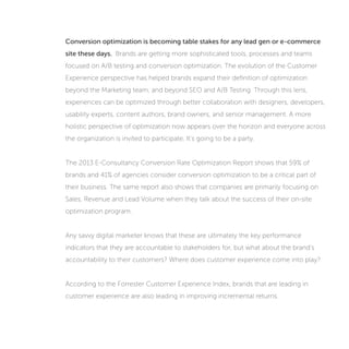 Conversion optimization is becoming table stakes for any lead gen or e-commerce
site these days. Brands are getting more sophisticated tools, processes and teams
focused on A/B testing and conversion optimization. The evolution of the Customer
Experience perspective has helped brands expand their definition of optimization
beyond the Marketing team, and beyond SEO and A/B Testing. Through this lens,
experiences can be optimized through better collaboration with designers, developers,
usability experts, content authors, brand owners, and senior management. A more
holistic perspective of optimization now appears over the horizon and everyone across
the organization is invited to participate. It’s going to be a party.
The 2013 E-Consultancy Conversion Rate Optimization Report shows that 59% of
brands and 41% of agencies consider conversion optimization to be a critical part of
their business. The same report also shows that companies are primarily focusing on
Sales, Revenue and Lead Volume when they talk about the success of their on-site
optimization program.
Any savvy digital marketer knows that these are ultimately the key performance
indicators that they are accountable to stakeholders for, but what about the brand’s
accountability to their customers? Where does customer experience come into play?
According to Watermark Consulting’s analysis of Forrester Research’s annual Customer
Experience Index, brands that are leading in customer experience are also leading in
improving incremental returns.
 