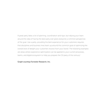 A great party takes a lot of planning, coordination and rigor, but rallying your team
around the idea of having the best party ever gives everyone a common perspective
of the goal. Like a party, providing the best experience for your customers requires
that disciplines and business lines team up around the common goal of optimizing the
overall level of delight your customers receive from your brand. The following examples
are areas where experience optimization can be applied to your current processes,
teams, and digital ecosystem to help you prepare the CX party of the century!
 