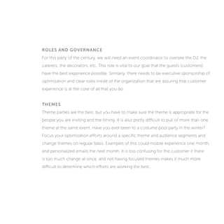 ROLES AND GOVERNANCE
For this party of the century, we will need an event coordinator to oversee the DJ, the
caterers, the decorators, etc. This role is vital to our goal that the guests (customers)
have the best experience possible. Similarly, there needs to be executive sponsorship of
optimization and clear roles inside of the organization that are assuring that customer
experience is at the core of all that you do.
THEMES
Theme parties are the best, but you have to make sure the theme is appropriate for the
people you are inviting and the timing. It is also pretty difficult to pull off more than one
theme at the same event. Have you ever been to a costume pool party in the winter?
Focus your optimization efforts around a specific theme and audience segments and
change themes on regular basis. Examples of this could mobile experience one month,
and personalized emails the next month. It is too confusing for the customer if there
is too much change at once, and not having focused themes makes it much more
difficult to determine which efforts are working the best.
 