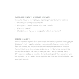 CUSTOMER INSIGHTS & MARKET RESEARCH
Know who should be coming to your digital properties and why they are there.
• What are they coming to accomplish?
• What types of content have the most value to them?
• When they engage?
• What devices do they use to engage different tasks and content?
CREATE SEGMENTS
Without customer segmentation, great insights are commonly lost because aggregate
data doesn’t show the patterns that are most actionable. Segment customers in
ways that will help you deliver more relevant and targeted experiences based on
their individual needs. Segments can be developed from behavioral web analytics
(implicit) and attributes that the customer gives you or that you retrieve from your
CRM customer database or a tool like Demandbase (explicit). There are various ways
that segments can be created: market segments, personas and visitor history are a few
good starting points.
 