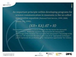 An important principle within developing programs for 
science communication in museums is the so-called 
interpretive equation (National Park Service, 1999, 2000; 
Larsen, n.d., 1998): 
(KR+ KA) AT = IO 
This equation summarizes a scheme to obtain the key factors for successful 
interpretation. Within the equation, KR represents the interpreter’s 
“knowledge of the resource,” KA represents the interpreter’s “knowledge of the 
audience,” AT represents the interpreter’s use of an “appropriate technique,” 
and IO represents the production of an “interpretive opportunity” for visitors. 
 