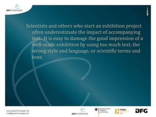 Scientists and others who start an exhibition project 
often underestimate the impact of accompanying 
text. It is easy to damage the good impression of a 
well-made exhibition by using too much text, the 
wrong style and language, or scientific terms and 
tone. 
 