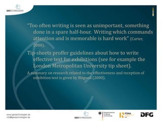 “Too often writing is seen as unimportant, something 
done in a spare half-hour. Writing which commands 
attention and is memorable is hard work” (Carter, 
2000). 
Tip-sheets proffer guidelines about how to write 
effective text for exhibitions (see for example the 
London Metropolitan University tip sheet). 
A summary on research related to the effectiveness and reception of 
exhibition text is given by Bitgood (2000). 
 