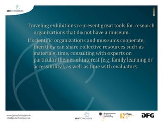 Traveling exhibitions represent great tools for research 
organizations that do not have a museum. 
If scientific organizations and museums cooperate, 
then they can share collective resources such as 
materials, time, consulting with experts on 
particular themes of interest (e.g. family learning or 
accessibility), as well as time with evaluators. 
 