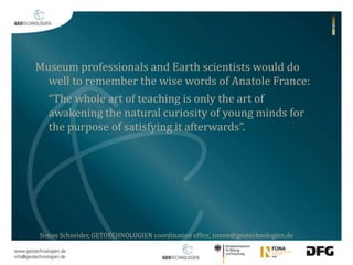 Museum professionals and Earth scientists would do 
well to remember the wise words of Anatole France: 
“The whole art of teaching is only the art of 
awakening the natural curiosity of young minds for 
the purpose of satisfying it afterwards”. 
Simon Schneider, GETOECHNOLOGIEN coordination office, simon@geotechnologien.de 
 