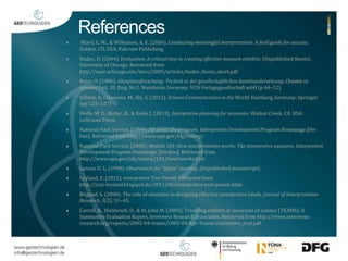 References 
 Ward, C. W., & Wilkinson, A. E. (2006). Conducting meaningful interpretation: A field guide for success. 
Golden, CO, USA: Fulcrum Publishing. 
 Hudec, H. (2004). Evaluation: A critical step in creating effective museum exhibits. (Unpublished thesis). 
University of Chicago. Retrieved from 
http://mps.uchicago.edu/docs/2005/articles/hudec_thesis_short.pdf 
 Renn, O. (1986). Akzeptanzforschung: Technik in der gesellschaftlichen Auseinandersetzung. Chemie in 
unserer Zeit. 20. Jhrg. Nr.2. Weinheim, Germany: VCH VerlagsgesellschaftmbH (p 44–52). 
 Schiele, B, Claessens, M., Shi, S. (2012). Science Communication in the World, Hamburg, Germany: Springer 
(pp 125–137) 
 Wells, M. D., Butler, B., & Koke, J. (2013). Interpretive planning for museums. Walnut Creek, CA, USA: 
LeftCoast Press. 
 National Park Service. (1999). All about the program. Interpretive Development Program Homepage [On-line]. 
Retrieved from http://www.nps.gov/idp/interp/ 
 National Park Service. (2000). Module 101: How interpretation works: The interpretive equation. Interpretive 
Development Program Homepage. [On-line]. Retrieved from 
http://www.nps.gov/idp/interp/101/howitworks.htm 
 Larsen, D. L. (1998). Observation for “Quest” meeting. (Unpublished manuscript). 
 Leyland, E. (2011). Interpretive Text Panels. Retrieved from 
http://eric-leyland.blogspot.de/2011/08/interpretive-text-panels.html 
 Bitgood, S. (2000). The role of attention in designing effective interpretive labels. Journal of Interpretation 
Research, 5(2), 31–45. 
 Carroll, B., Huntwork, D., & St. John M. (2005). Traveling exhibits at museums of science (TEAMS). A 
Summative Evaluation Report, Inverness Research Associates. Retrieved from http://www.inverness-research. 
org/reports/2005-04-teams/2005-04-Rpt-Teams-summative_eval.pdf 
