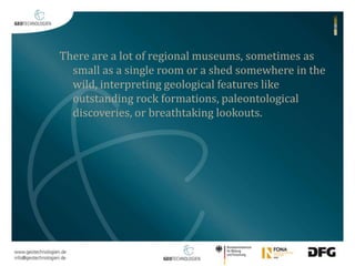 There are a lot of regional museums, sometimes as 
small as a single room or a shed somewhere in the 
wild, interpreting geological features like 
outstanding rock formations, paleontological 
discoveries, or breathtaking lookouts. 
 