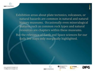 Exhibition areas about plate tectonics, volcanoes, or 
natural hazards are common in natural and natural 
history museums. Occasionally even mineralogical 
features such as common rock types and natural 
resources are chapters within these museums. 
But the relevance of Earth and Space sciences for our 
daily live stays only marginally highlighted. 
 