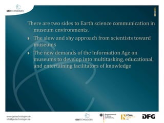 There are two sides to Earth science communication in 
museum environments. 
 The slow and shy approach from scientists toward 
museums 
 The new demands of the Information Age on 
museums to develop into multitasking, educational, 
and entertaining facilitators of knowledge 
 