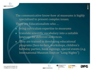 The communicative know-how at museums is highly 
specialized to present complex issues. 
There are Educationalists who … 
 bring curriculum expertise to museums 
 translate scientific vocabulary into a suitable 
language for different audiences. 
 They are trained in developing educational 
programs (face-to-face, workshops, children’s 
birthday parties, book signings, special events (e.g. 
International Museum Days or “Long Nights”) 
 