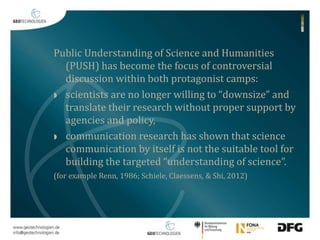 Public Understanding of Science and Humanities 
(PUSH) has become the focus of controversial 
discussion within both protagonist camps: 
 scientists are no longer willing to “downsize” and 
translate their research without proper support by 
agencies and policy, 
 communication research has shown that science 
communication by itself is not the suitable tool for 
building the targeted “understanding of science”. 
(for example Renn, 1986; Schiele, Claessens, & Shi, 2012) 
 