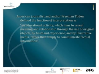 American journalist and author Freeman Tilden 
defined the function of interpretation as 
“an educational activity, which aims to reveal 
meaning and relationship through the use of original 
objects, by firsthand experience, and by illustrative 
media, rather than simply to communicate factual 
information”. 
 